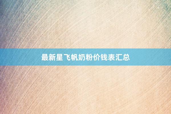 最新星飞帆奶粉价钱表汇总