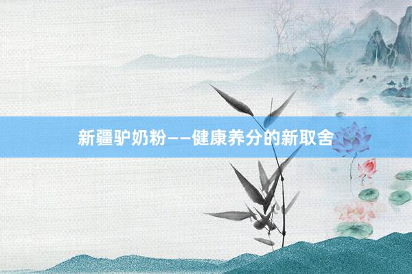 新疆驴奶粉——健康养分的新取舍
