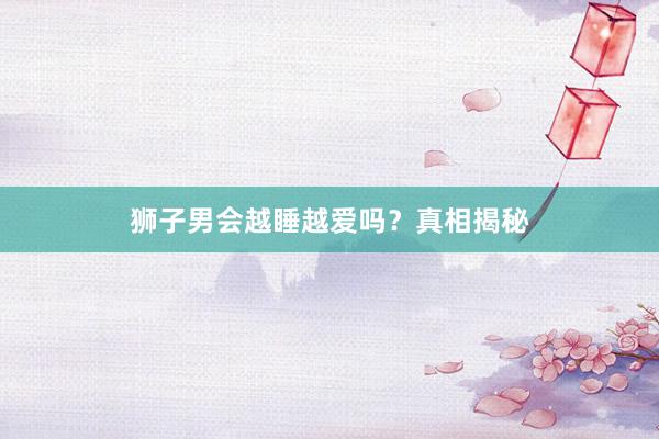 狮子男会越睡越爱吗？真相揭秘