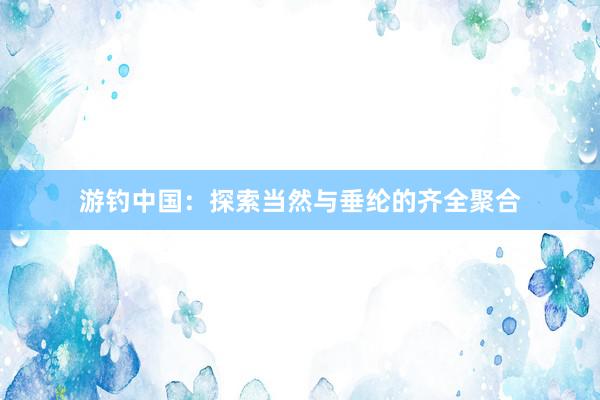 游钓中国：探索当然与垂纶的齐全聚合